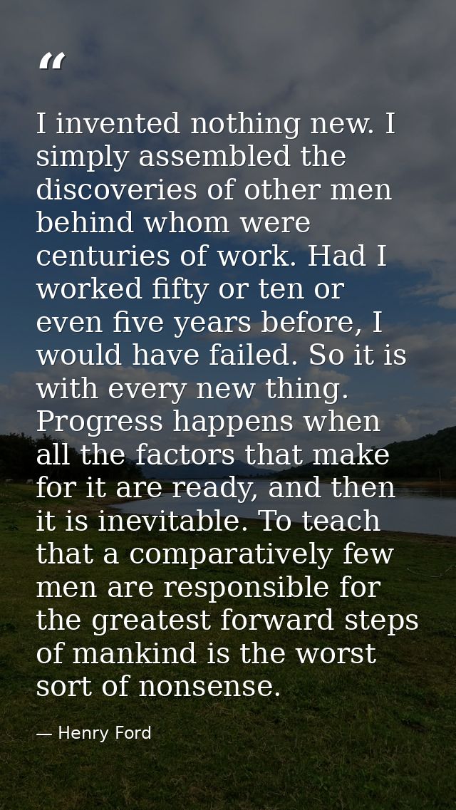 I invented nothing new. I simply assembled the discoveries of other men behind whom were centuries of work. Had I worked — Henry Ford