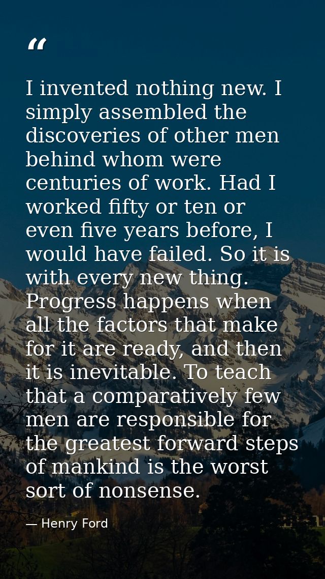 I invented nothing new. I simply assembled the discoveries of other men behind whom were centuries of work. Had I worked — Henry Ford