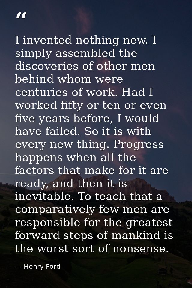 I invented nothing new. I simply assembled the discoveries of other men behind whom were centuries of work. Had I worked — Henry Ford
