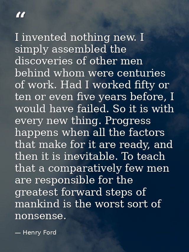 I invented nothing new. I simply assembled the discoveries of other men behind whom were centuries of work. Had I worked — Henry Ford