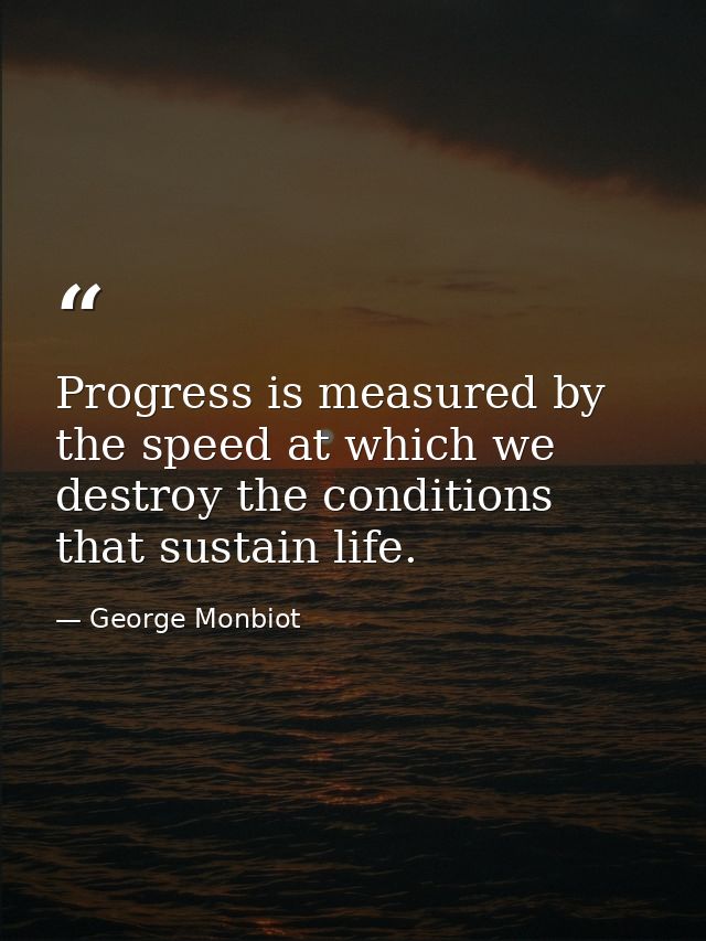 Progress is measured by the speed at which we destroy the conditions that sustain life. — George Monbiot
