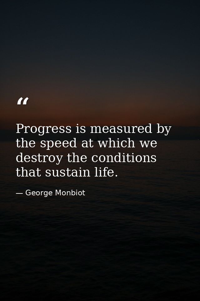 Progress is measured by the speed at which we destroy the conditions that sustain life. — George Monbiot