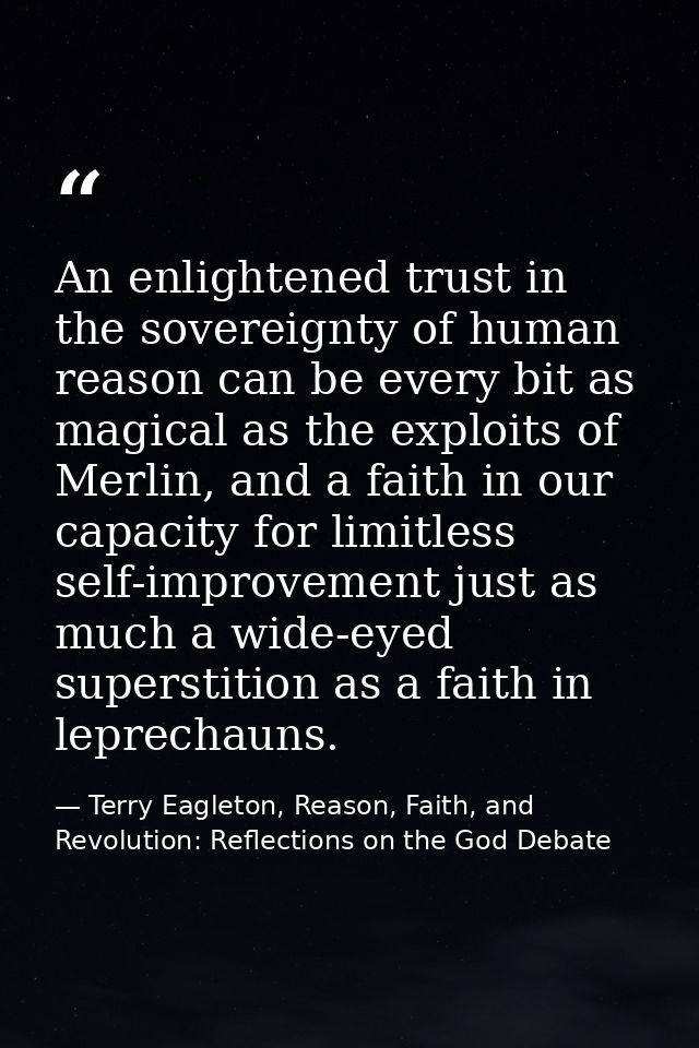 An enlightened trust in the sovereignty of human reason can be every bit as magical as the exploits of Merlin, and a fai — Terry Eagleton, Reason, Faith, and Revolution: Reflections on the God Debate