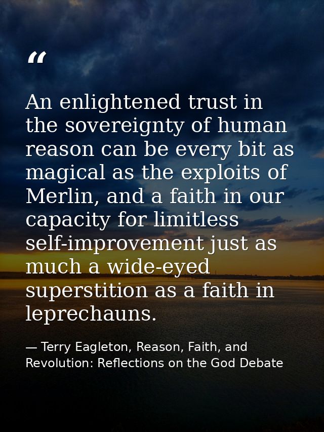 An enlightened trust in the sovereignty of human reason can be every bit as magical as the exploits of Merlin, and a fai — Terry Eagleton, Reason, Faith, and Revolution: Reflections on the God Debate