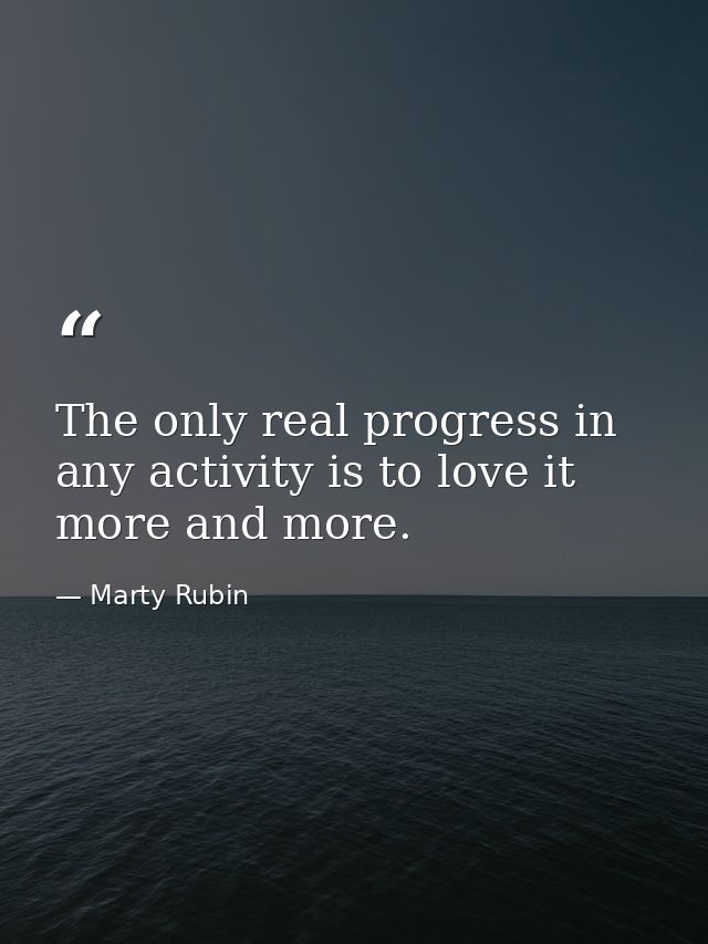The only real progress in any activity is to love it more and more. — Marty Rubin
