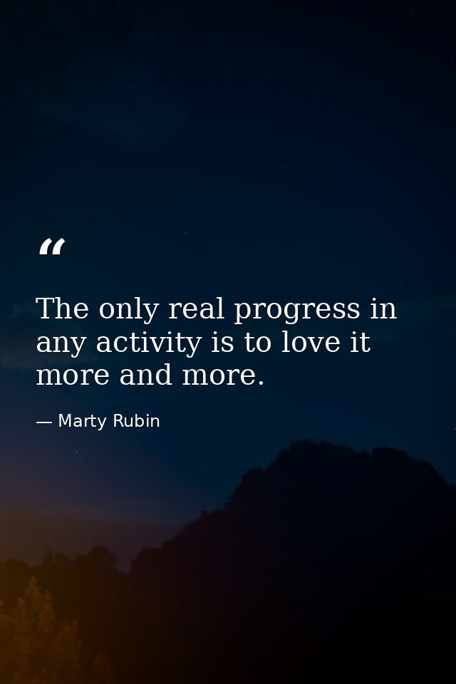 The only real progress in any activity is to love it more and more. — Marty Rubin