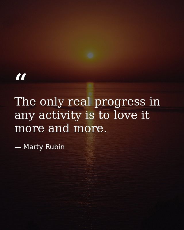 The only real progress in any activity is to love it more and more. — Marty Rubin