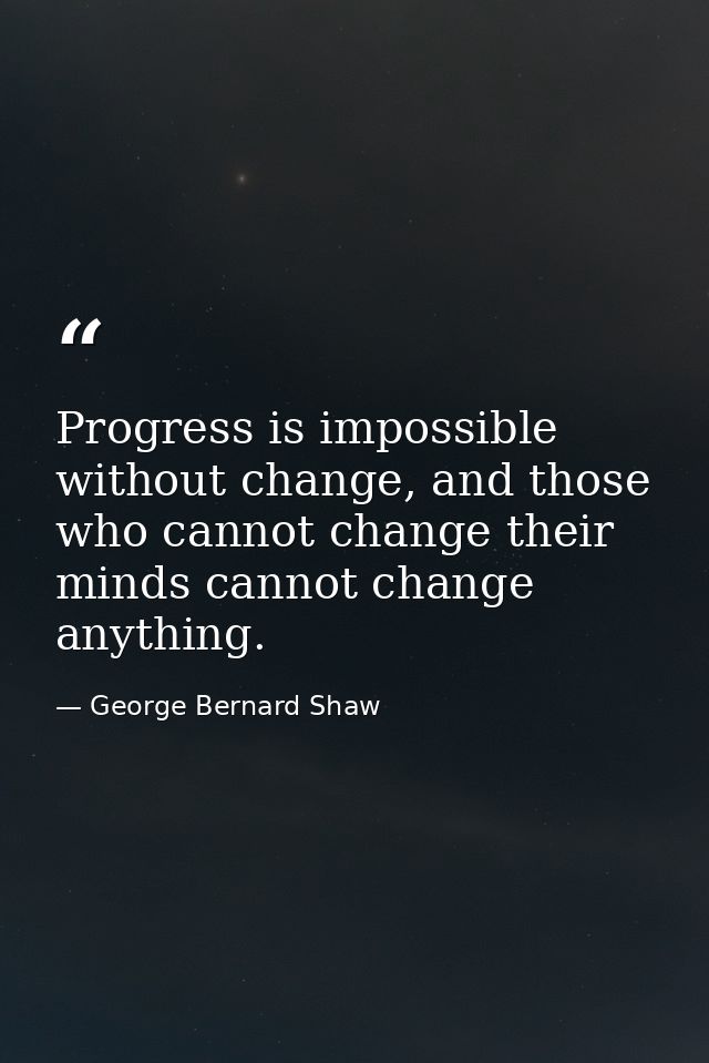 Progress is impossible without change, and those who cannot change their minds cannot change anything. — George Bernard Shaw