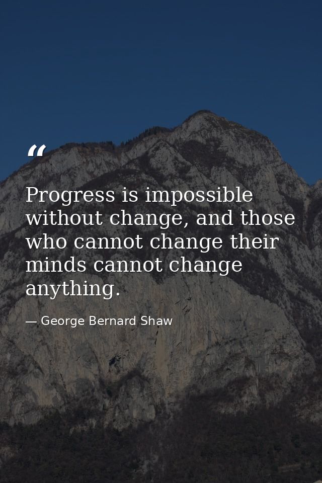 Progress is impossible without change, and those who cannot change their minds cannot change anything. — George Bernard Shaw