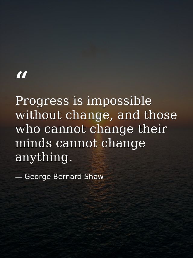 Progress is impossible without change, and those who cannot change their minds cannot change anything. — George Bernard Shaw