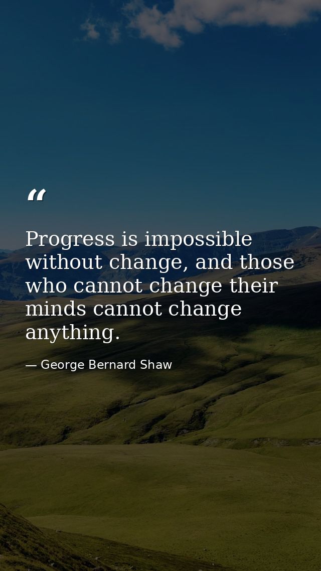 Progress is impossible without change, and those who cannot change their minds cannot change anything. — George Bernard Shaw