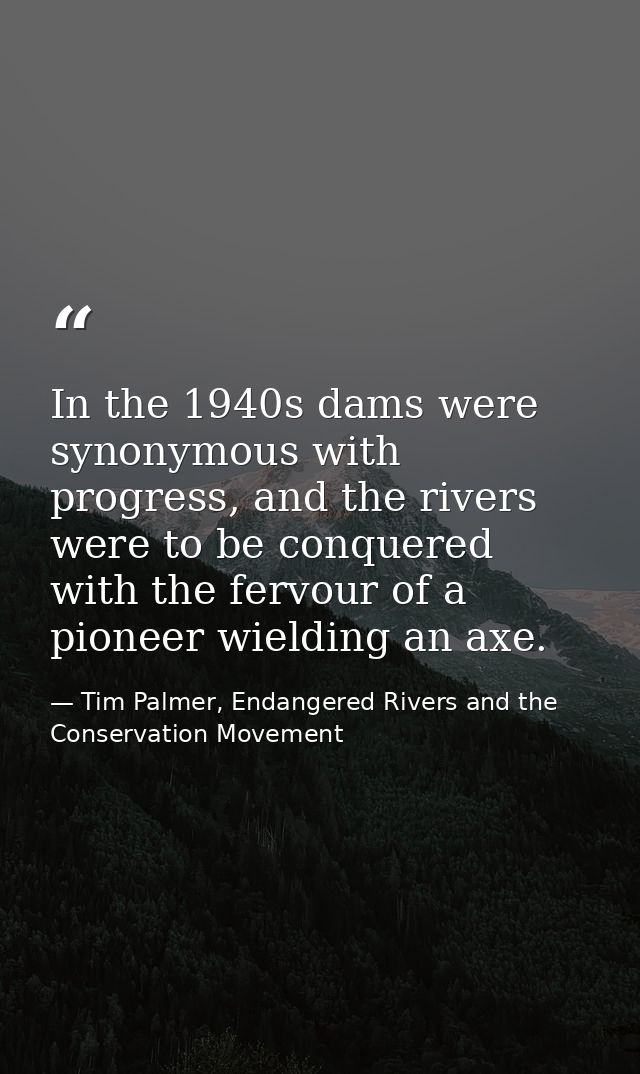 In the 1940s dams were synonymous with progress, and the rivers were to be conquered with the fervour of a pioneer wield — Tim Palmer, Endangered Rivers and the Conservation Movement