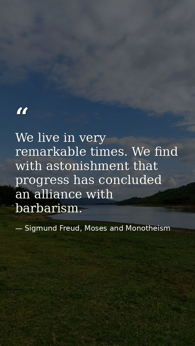 We live in very remarkable times. We find with astonishment that progress has concluded an alliance with barbarism. — Sigmund Freud, Moses and Monotheism