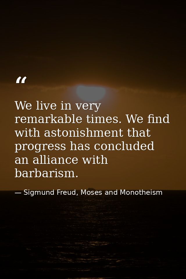 We live in very remarkable times. We find with astonishment that progress has concluded an alliance with barbarism. — Sigmund Freud, Moses and Monotheism
