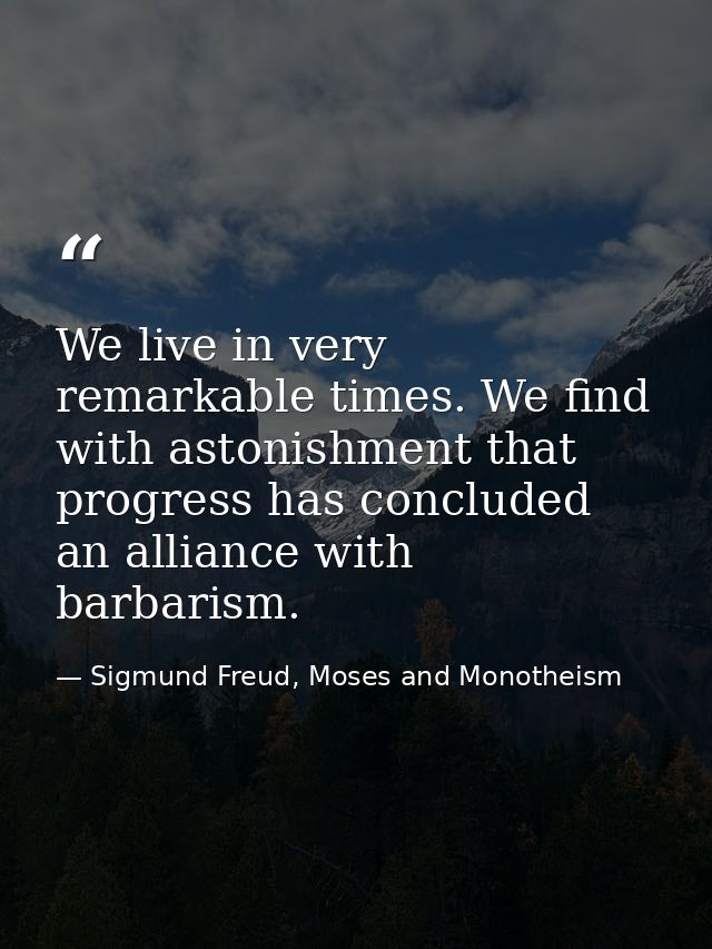 We live in very remarkable times. We find with astonishment that progress has concluded an alliance with barbarism. — Sigmund Freud, Moses and Monotheism