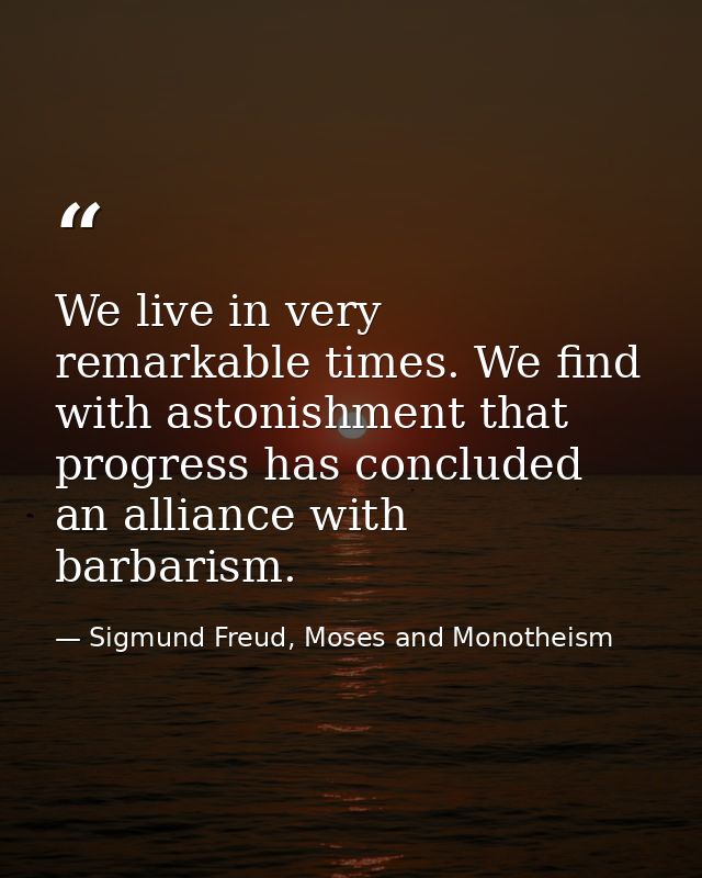We live in very remarkable times. We find with astonishment that progress has concluded an alliance with barbarism. — Sigmund Freud, Moses and Monotheism