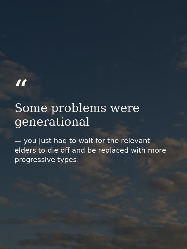 Some problems were generational — you just had to wait for the relevant elders to die off and be replaced with more progressive types.