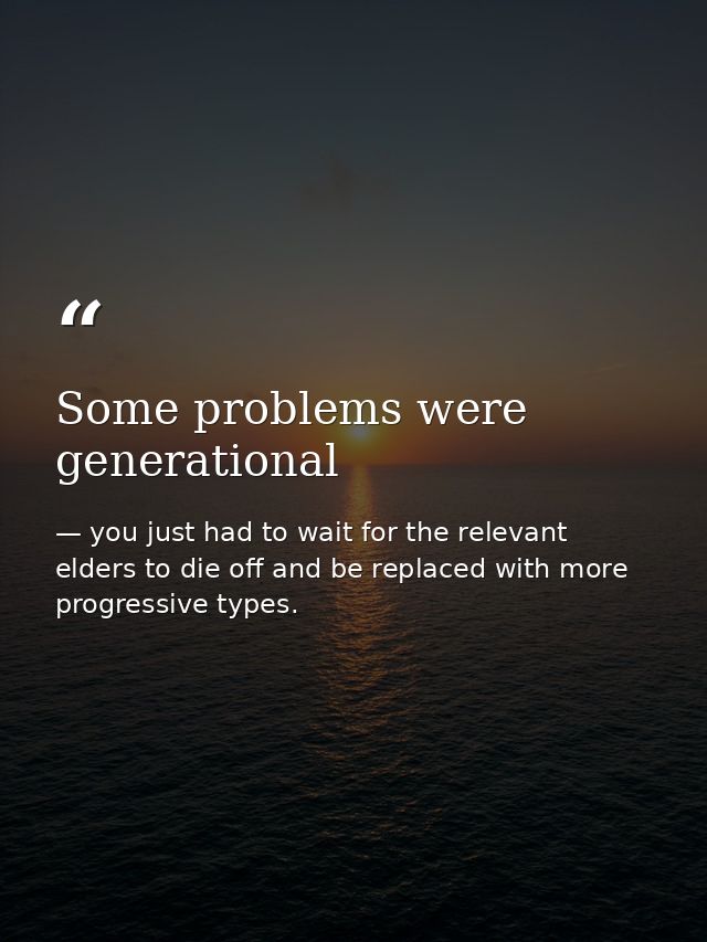 Some problems were generational — you just had to wait for the relevant elders to die off and be replaced with more progressive types.