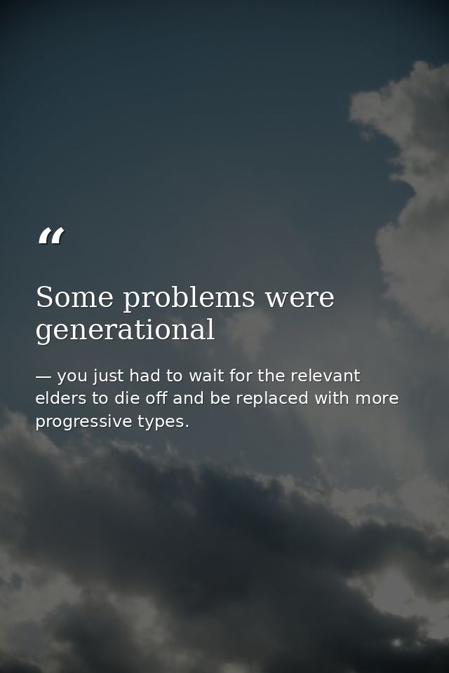 Some problems were generational — you just had to wait for the relevant elders to die off and be replaced with more progressive types.