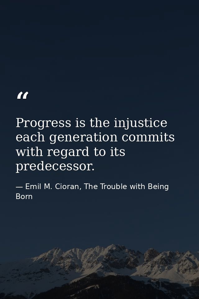 Progress is the injustice each generation commits with regard to its predecessor. — Emil M. Cioran, The Trouble with Being Born