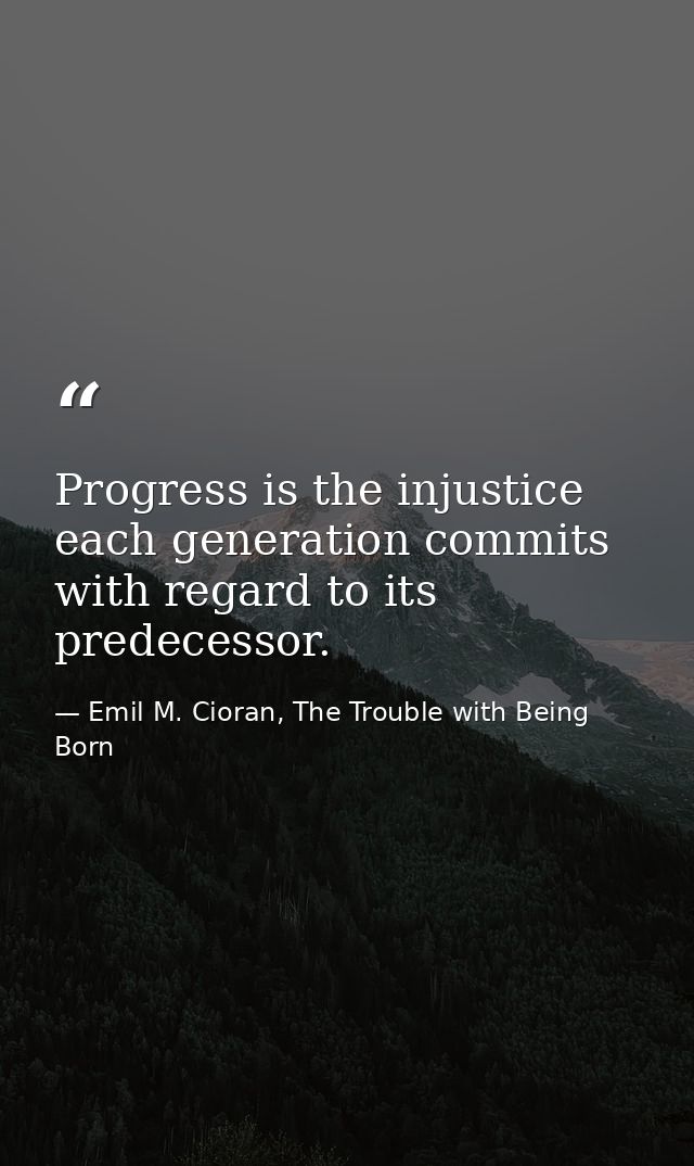 Progress is the injustice each generation commits with regard to its predecessor. — Emil M. Cioran, The Trouble with Being Born