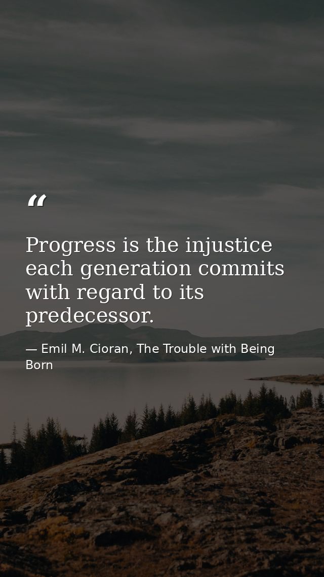 Progress is the injustice each generation commits with regard to its predecessor. — Emil M. Cioran, The Trouble with Being Born
