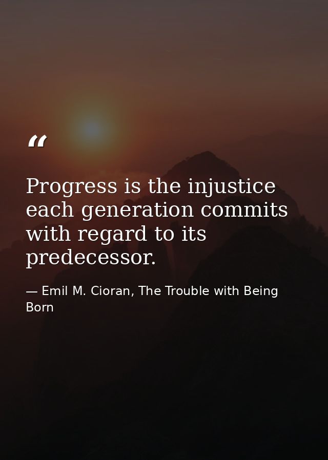 Progress is the injustice each generation commits with regard to its predecessor. — Emil M. Cioran, The Trouble with Being Born