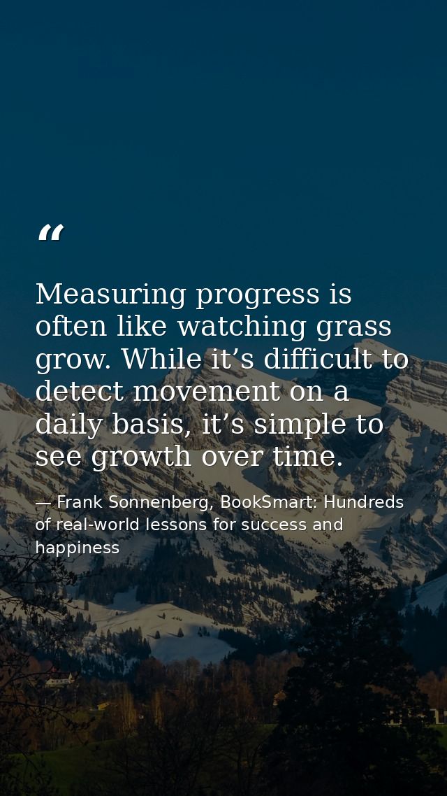 Measuring progress is often like watching grass grow. While it’s difficult to detect movement on a daily basis, it’s sim — Frank Sonnenberg, BookSmart: Hundreds of real-world lessons for success and happiness