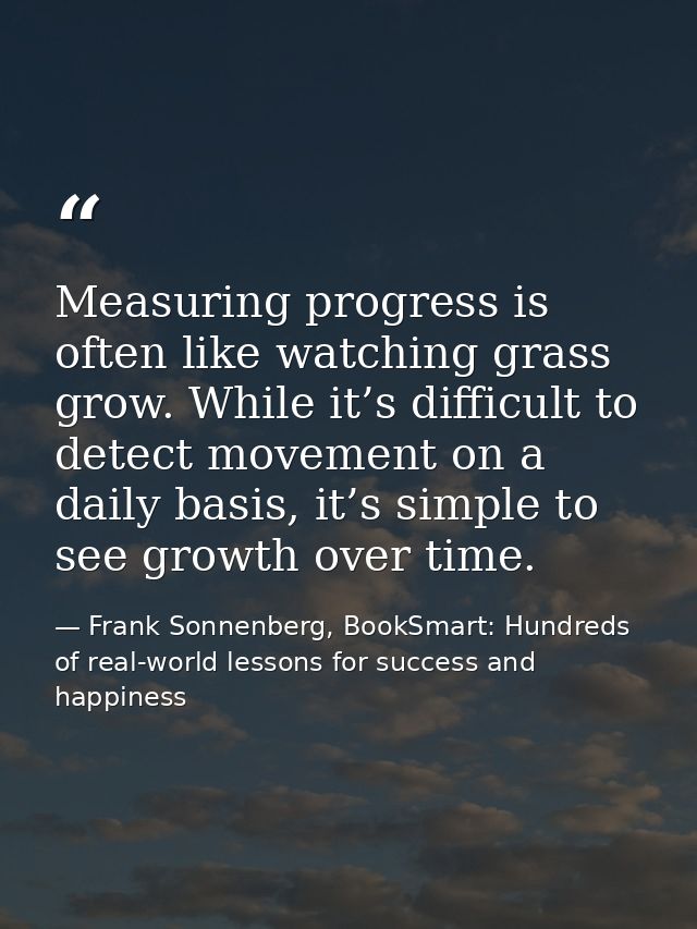 Measuring progress is often like watching grass grow. While it’s difficult to detect movement on a daily basis, it’s sim — Frank Sonnenberg, BookSmart: Hundreds of real-world lessons for success and happiness