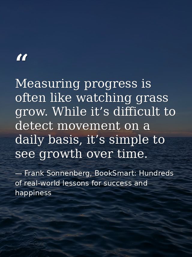 Measuring progress is often like watching grass grow. While it’s difficult to detect movement on a daily basis, it’s sim — Frank Sonnenberg, BookSmart: Hundreds of real-world lessons for success and happiness