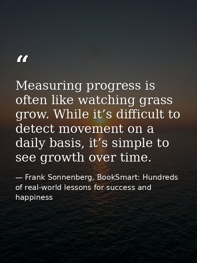 Measuring progress is often like watching grass grow. While it’s difficult to detect movement on a daily basis, it’s sim — Frank Sonnenberg, BookSmart: Hundreds of real-world lessons for success and happiness