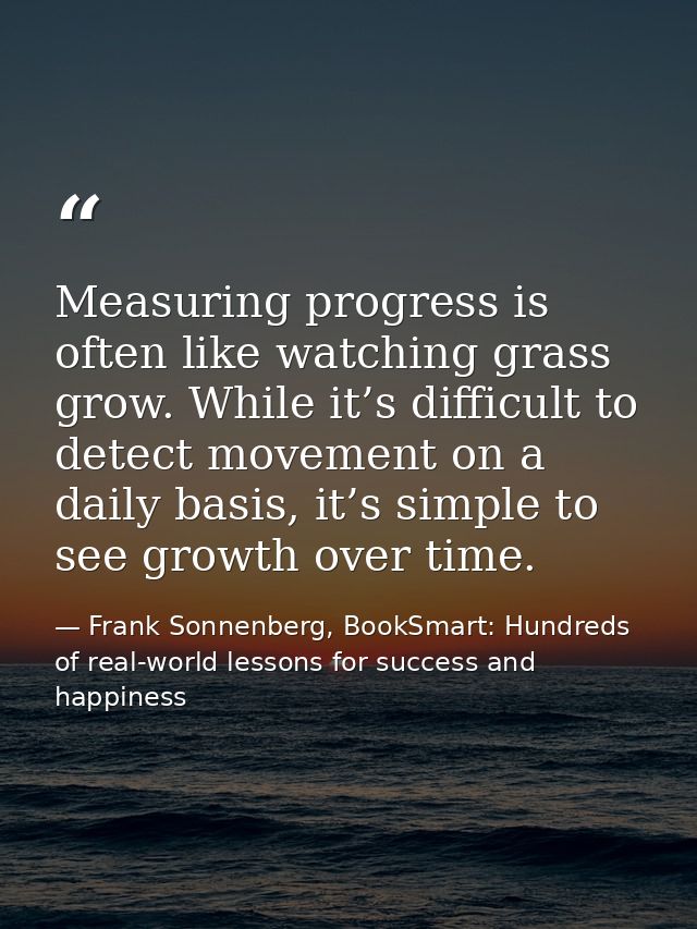Measuring progress is often like watching grass grow. While it’s difficult to detect movement on a daily basis, it’s sim — Frank Sonnenberg, BookSmart: Hundreds of real-world lessons for success and happiness