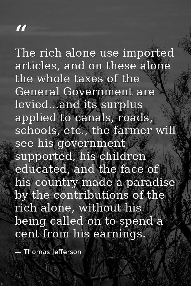 The rich alone use imported articles, and on these alone the whole taxes of the General Government are levied...and its  — Thomas Jefferson