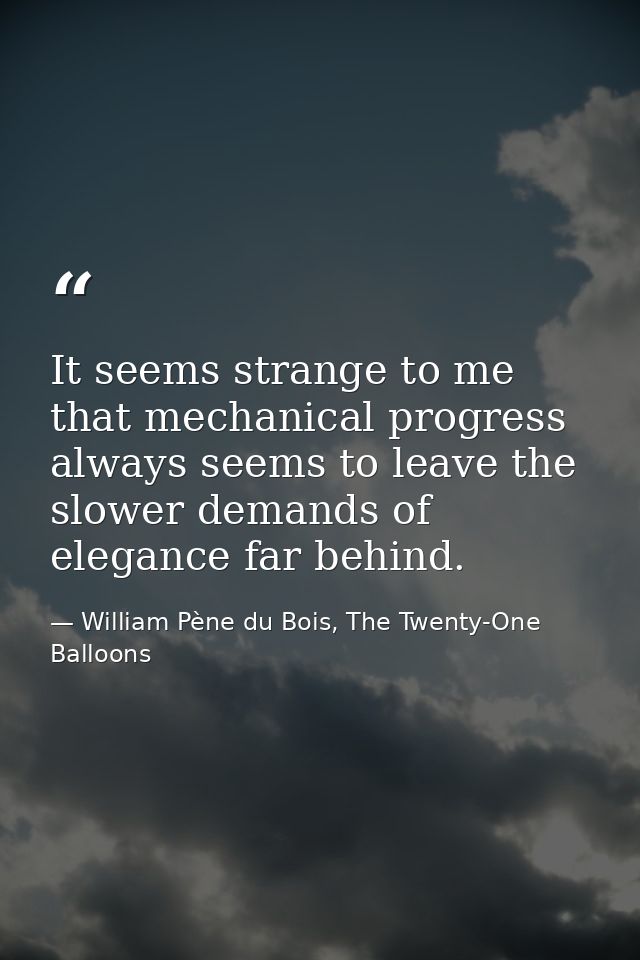 It seems strange to me that mechanical progress always seems to leave the slower demands of elegance far behind. — William Pène du Bois, The Twenty-One Balloons