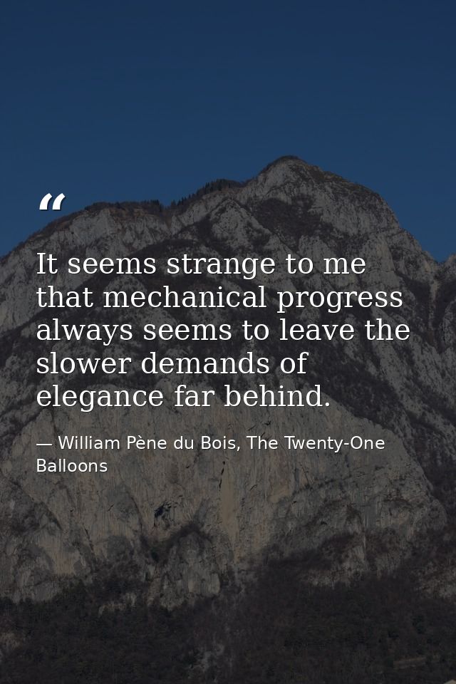 It seems strange to me that mechanical progress always seems to leave the slower demands of elegance far behind. — William Pène du Bois, The Twenty-One Balloons