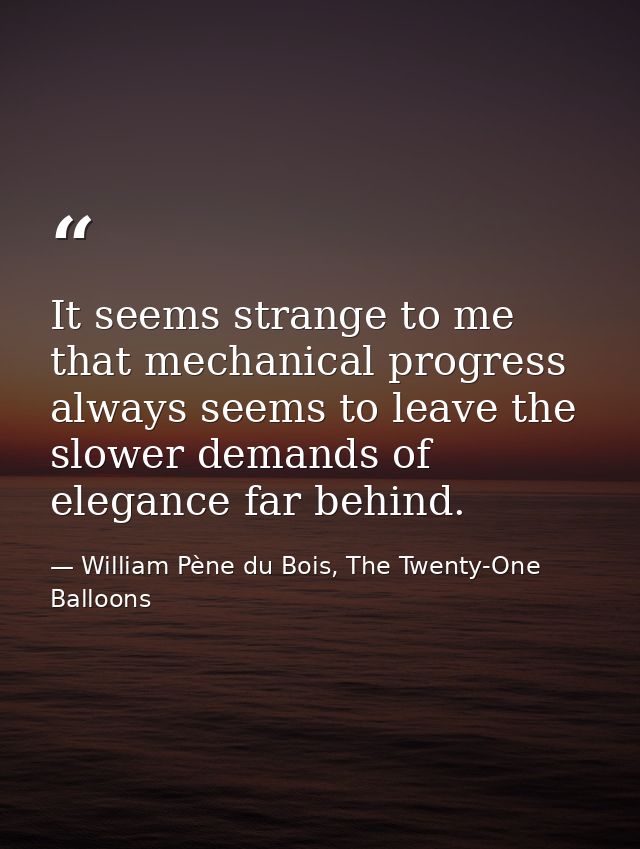 It seems strange to me that mechanical progress always seems to leave the slower demands of elegance far behind. — William Pène du Bois, The Twenty-One Balloons