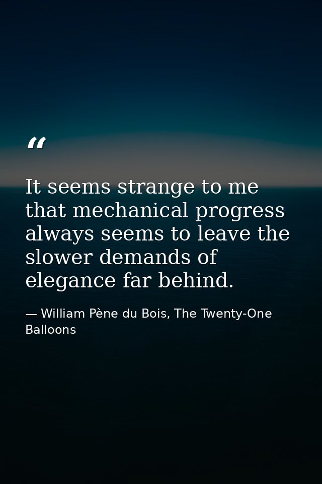 It seems strange to me that mechanical progress always seems to leave the slower demands of elegance far behind. — William Pène du Bois, The Twenty-One Balloons