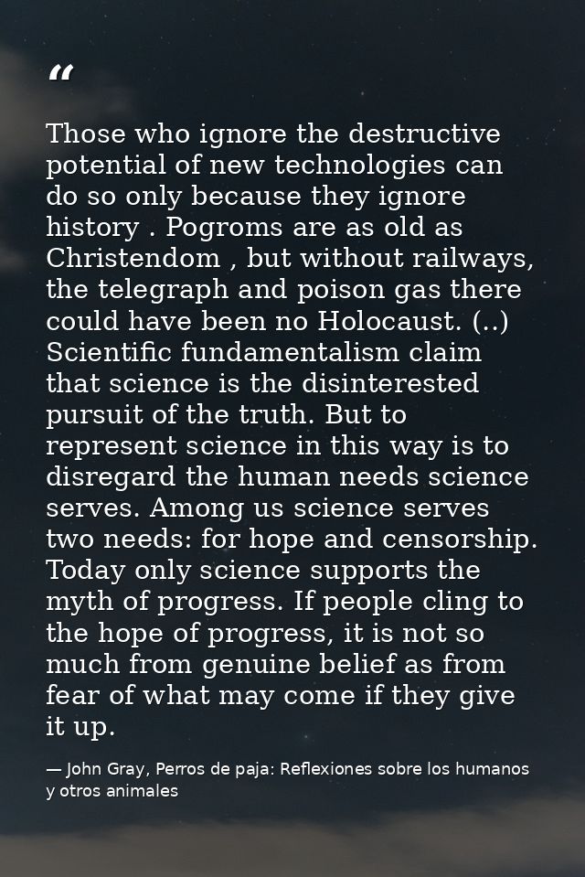Those who ignore the destructive potential of new technologies can do so only because they ignore history . Pogroms are  — John Gray, Perros de paja: Reflexiones sobre los humanos y otros animales