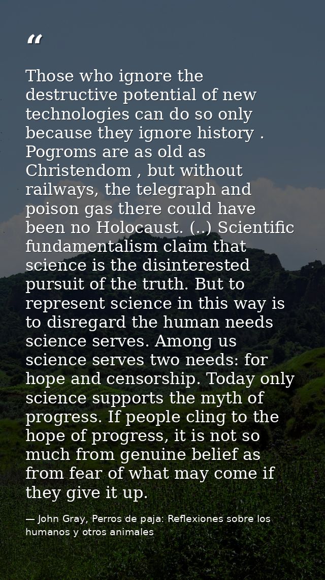 Those who ignore the destructive potential of new technologies can do so only because they ignore history . Pogroms are  — John Gray, Perros de paja: Reflexiones sobre los humanos y otros animales
