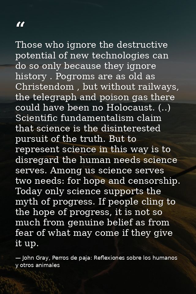 Those who ignore the destructive potential of new technologies can do so only because they ignore history . Pogroms are  — John Gray, Perros de paja: Reflexiones sobre los humanos y otros animales