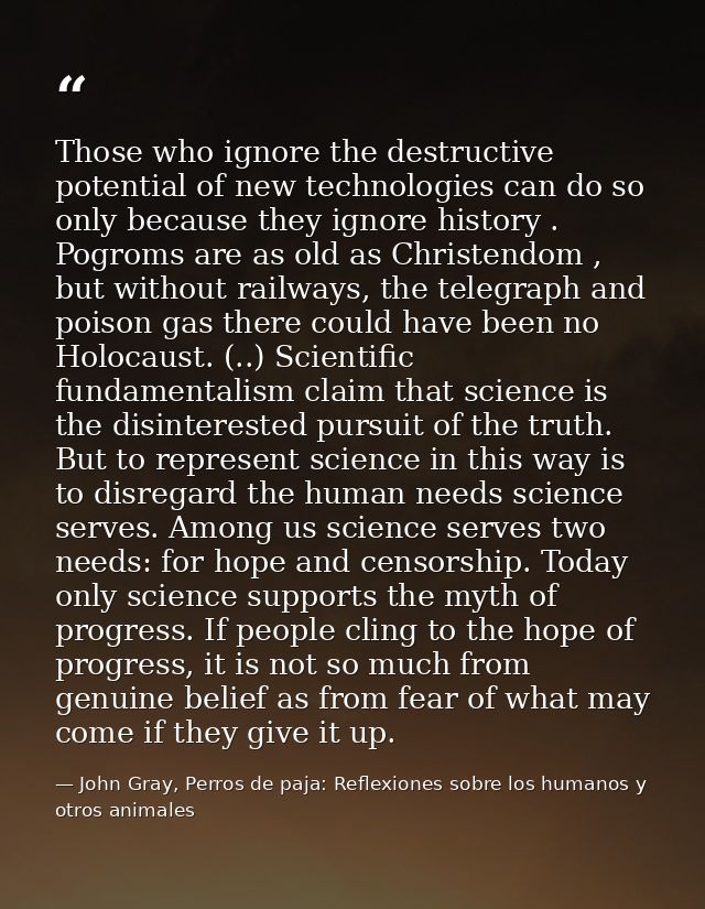 Those who ignore the destructive potential of new technologies can do so only because they ignore history . Pogroms are  — John Gray, Perros de paja: Reflexiones sobre los humanos y otros animales