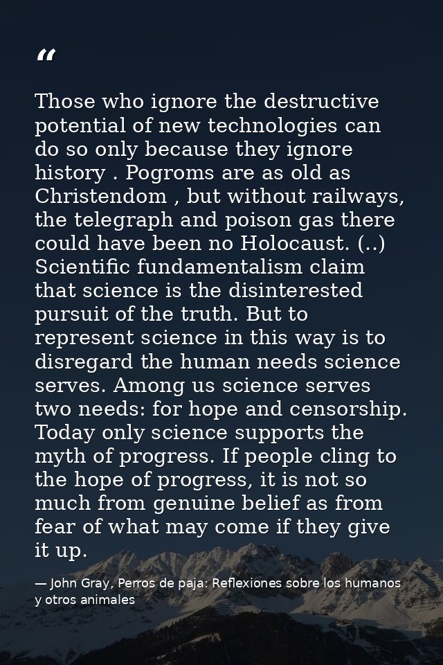 Those who ignore the destructive potential of new technologies can do so only because they ignore history . Pogroms are  — John Gray, Perros de paja: Reflexiones sobre los humanos y otros animales