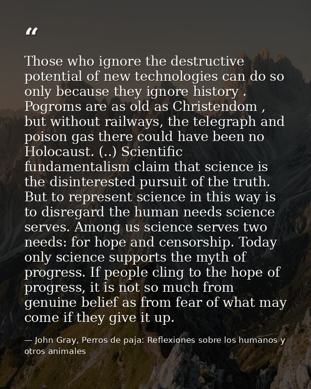 Those who ignore the destructive potential of new technologies can do so only because they ignore history . Pogroms are  — John Gray, Perros de paja: Reflexiones sobre los humanos y otros animales