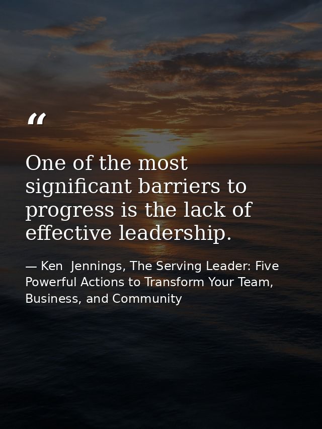 One of the most significant barriers to progress is the lack of effective leadership. — Ken  Jennings, The Serving Leader: Five Powerful Actions to Transform Your Team, Business, and Community