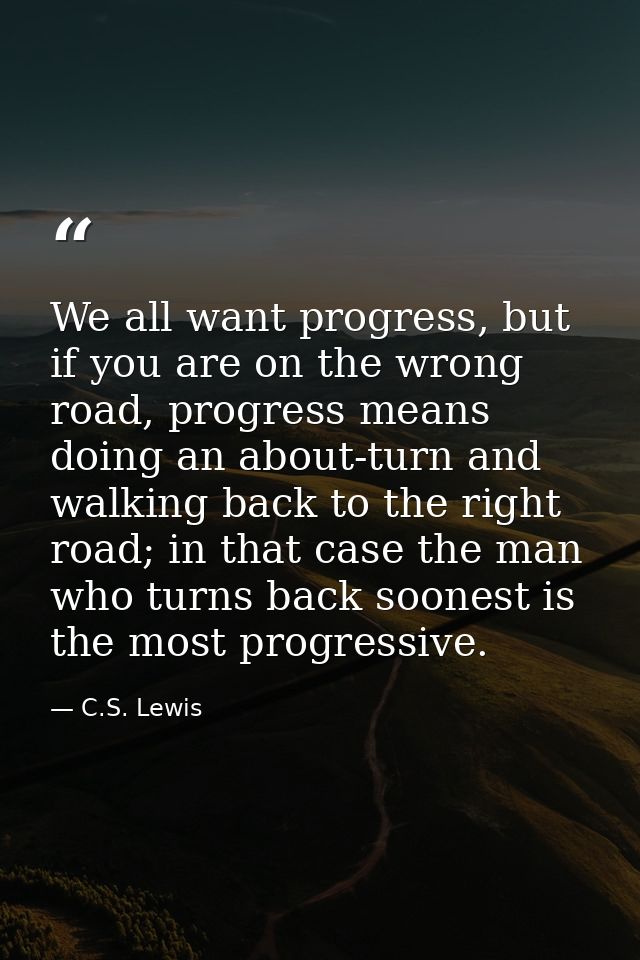 We all want progress, but if you are on the wrong road, progress means doing an about-turn and walking back to the right — C.S. Lewis