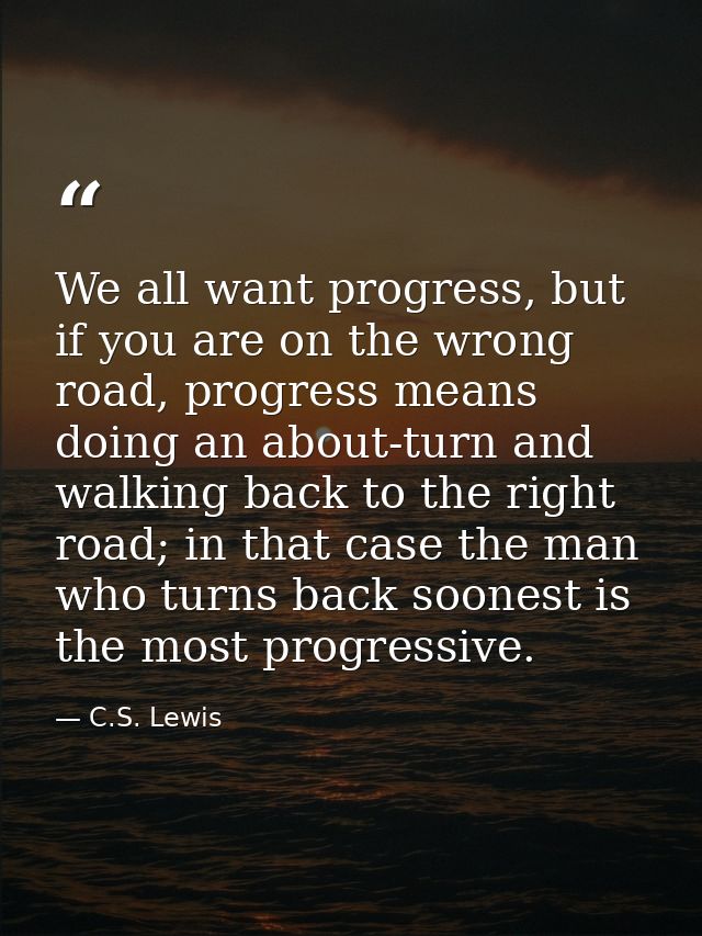 We all want progress, but if you are on the wrong road, progress means doing an about-turn and walking back to the right — C.S. Lewis