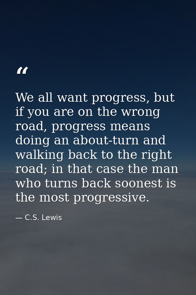 We all want progress, but if you are on the wrong road, progress means doing an about-turn and walking back to the right — C.S. Lewis