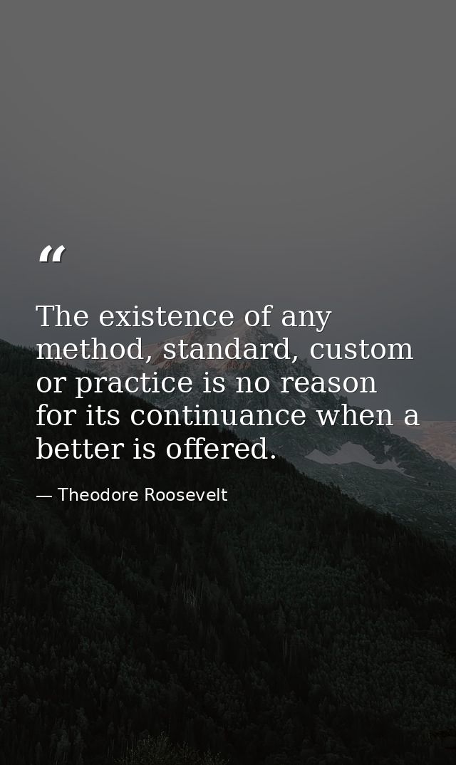 The existence of any method, standard, custom or practice is no reason for its continuance when a better is offered. — Theodore Roosevelt
