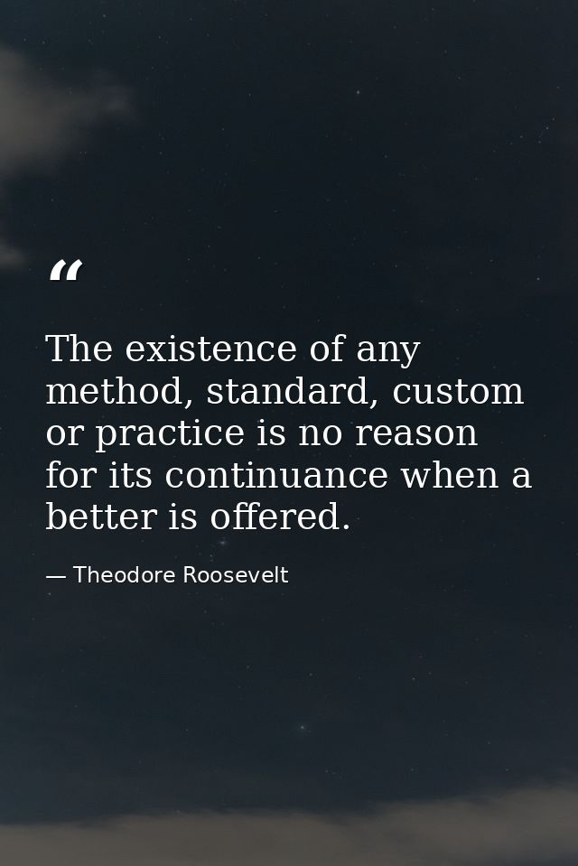 The existence of any method, standard, custom or practice is no reason for its continuance when a better is offered. — Theodore Roosevelt