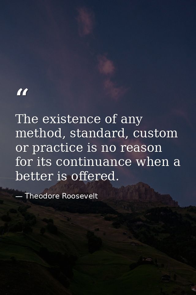 The existence of any method, standard, custom or practice is no reason for its continuance when a better is offered. — Theodore Roosevelt